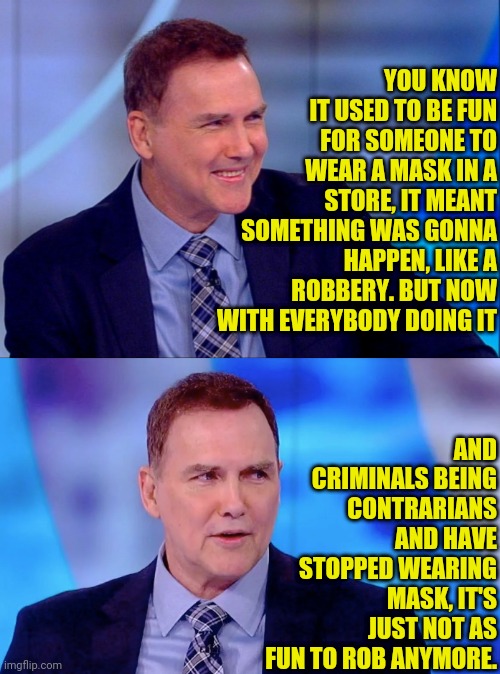 Norm MacDonald on Face Mask and Robbery | YOU KNOW IT USED TO BE FUN FOR SOMEONE TO WEAR A MASK IN A STORE, IT MEANT SOMETHING WAS GONNA HAPPEN, LIKE A ROBBERY. BUT NOW WITH EVERYBODY DOING IT; AND CRIMINALS BEING CONTRARIANS AND HAVE STOPPED WEARING MASK, IT'S JUST NOT AS FUN TO ROB ANYMORE. | image tagged in norm macdonald,face mask,armed robbery,robbery,joke | made w/ Imgflip meme maker