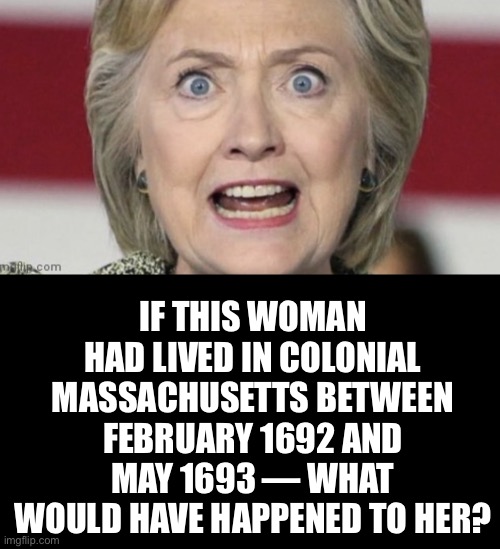 Salem, Massachusetts, circa March 1692. | IF THIS WOMAN HAD LIVED IN COLONIAL MASSACHUSETTS BETWEEN FEBRUARY 1692 AND MAY 1693 — WHAT WOULD HAVE HAPPENED TO HER? | image tagged in hillary clinton,bill and hillary clinton,clinton,election 2020,government corruption,clinton corruption | made w/ Imgflip meme maker
