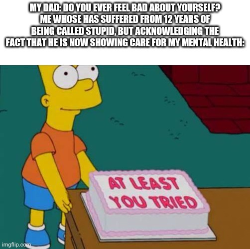 At least he shows he cares. Even though he's the cause of the problem. | MY DAD: DO YOU EVER FEEL BAD ABOUT YOURSELF?
ME WHOSE HAS SUFFERED FROM 12 YEARS OF BEING CALLED STUPID, BUT ACKNOWLEDGING THE FACT THAT HE IS NOW SHOWING CARE FOR MY MENTAL HEALTH: | image tagged in at least you tried bart | made w/ Imgflip meme maker