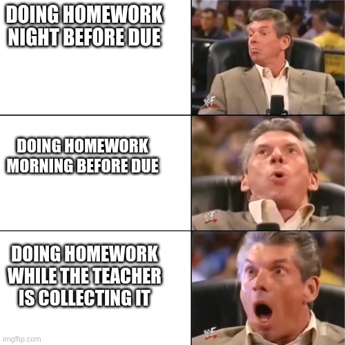 Orgasming judger | DOING HOMEWORK NIGHT BEFORE DUE; DOING HOMEWORK MORNING BEFORE DUE; DOING HOMEWORK WHILE THE TEACHER IS COLLECTING IT | image tagged in orgasming judger | made w/ Imgflip meme maker
