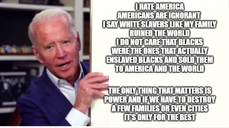 When they are being honest | I HATE AMERICA
AMERICANS ARE IGNORANT 
I SAY WHITE SLAVERS LIKE MY FAMILY
RUINED THE WORLD
I DO NOT CARE THAT BLACKS
WERE THE ONES THAT ACTUALLY
ENSLAVED BLACKS AND SOLD THEM
TO AMERICA AND THE WORLD; THE ONLY THING THAT MATTERS IS
POWER AND IF WE HAVE TO DESTROY
A FEW FAMILIES OR EVEN CITIES
IT'S ONLY FOR THE BEST | image tagged in joe biden,biden,ploitics,memes,funny,fun | made w/ Imgflip meme maker