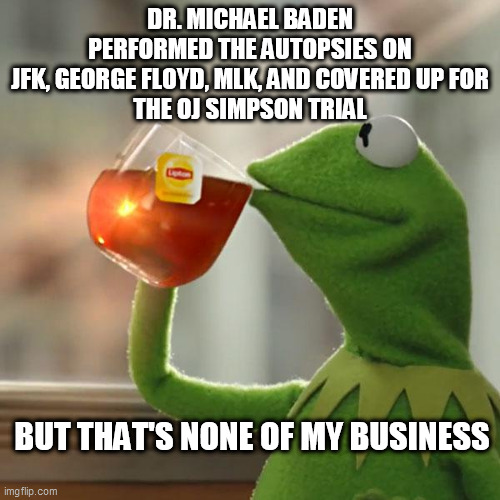 But That's None Of My Business Meme | DR. MICHAEL BADEN PERFORMED THE AUTOPSIES ON
JFK, GEORGE FLOYD, MLK, AND COVERED UP FOR
THE OJ SIMPSON TRIAL; BUT THAT'S NONE OF MY BUSINESS | image tagged in memes,but that's none of my business,kermit the frog | made w/ Imgflip meme maker