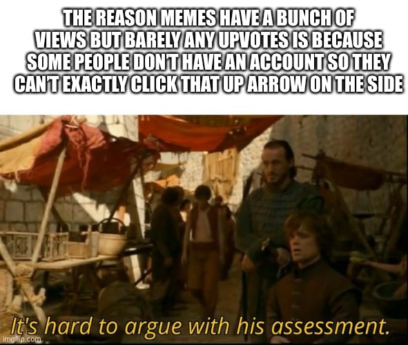 Sorry I had to | THE REASON MEMES HAVE A BUNCH OF VIEWS BUT BARELY ANY UPVOTES IS BECAUSE SOME PEOPLE DON’T HAVE AN ACCOUNT SO THEY CAN’T EXACTLY CLICK THAT UP ARROW ON THE SIDE | image tagged in it's hard to argue with his assessment | made w/ Imgflip meme maker