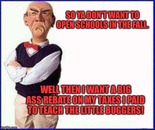 Walter Jeff Dunham | SO YA DON'T WANT TO OPEN SCHOOLS IN THE FALL. WELL THEN I WANT A BIG ASS REBATE ON MY TAXES I PAID TO TEACH THE LITTLE BUGGERS! | image tagged in walter jeff dunham | made w/ Imgflip meme maker