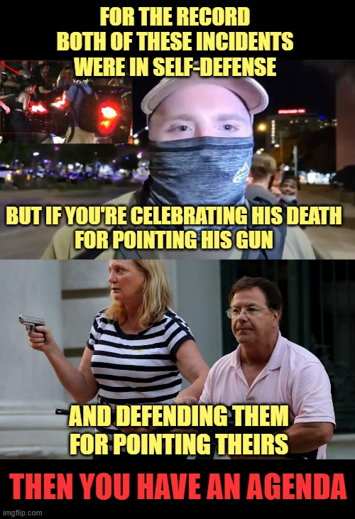 FOR THE RECORD
BOTH OF THESE INCIDENTS WERE IN SELF-DEFENSE; BUT IF YOU'RE CELEBRATING HIS DEATH
FOR POINTING HIS GUN; AND DEFENDING THEM
FOR POINTING THEIRS; THEN YOU HAVE AN AGENDA | image tagged in garrett foster,mccloskys,guns,self defense,second amendment | made w/ Imgflip meme maker