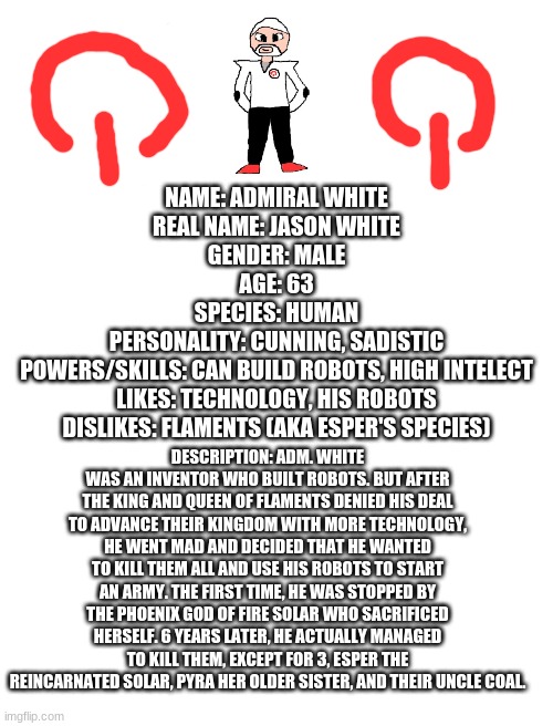Yep, this guy commited mass genocide on an inoccent race | NAME: ADMIRAL WHITE
REAL NAME: JASON WHITE
GENDER: MALE
AGE: 63
SPECIES: HUMAN
PERSONALITY: CUNNING, SADISTIC
POWERS/SKILLS: CAN BUILD ROBOTS, HIGH INTELECT
LIKES: TECHNOLOGY, HIS ROBOTS
DISLIKES: FLAMENTS (AKA ESPER'S SPECIES); DESCRIPTION: ADM. WHITE WAS AN INVENTOR WHO BUILT ROBOTS. BUT AFTER THE KING AND QUEEN OF FLAMENTS DENIED HIS DEAL TO ADVANCE THEIR KINGDOM WITH MORE TECHNOLOGY, HE WENT MAD AND DECIDED THAT HE WANTED TO KILL THEM ALL AND USE HIS ROBOTS TO START AN ARMY. THE FIRST TIME, HE WAS STOPPED BY THE PHOENIX GOD OF FIRE SOLAR WHO SACRIFICED HERSELF. 6 YEARS LATER, HE ACTUALLY MANAGED TO KILL THEM, EXCEPT FOR 3, ESPER THE REINCARNATED SOLAR, PYRA HER OLDER SISTER, AND THEIR UNCLE COAL. | image tagged in blank white template,transparent | made w/ Imgflip meme maker
