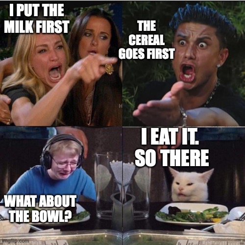 Why is everyone so obsessed with this one! XD | THE CEREAL GOES FIRST; I PUT THE MILK FIRST; I EAT IT.
 SO THERE; WHAT ABOUT THE BOWL? | image tagged in everyone arguing,milk or bowl or cereal or table,or floor or ground or earth,who cares,i just wanna eat it,i hungry | made w/ Imgflip meme maker