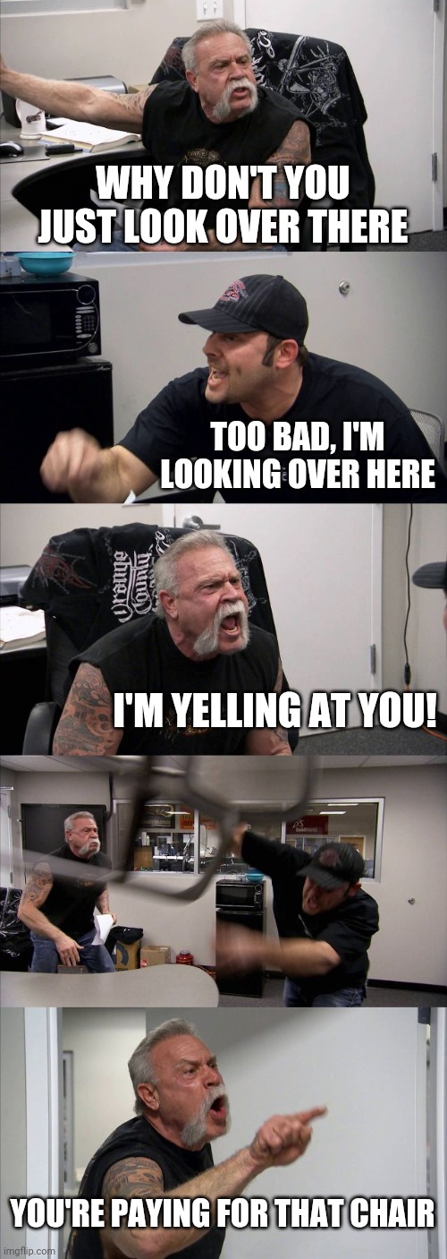 American Chopper Argument Meme | WHY DON'T YOU JUST LOOK OVER THERE; TOO BAD, I'M LOOKING OVER HERE; I'M YELLING AT YOU! YOU'RE PAYING FOR THAT CHAIR | image tagged in memes,american chopper argument | made w/ Imgflip meme maker