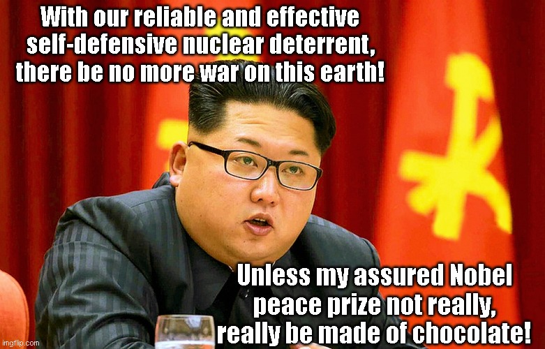 Kim Jon Un says North Korea's nuclear weapons have saved us all | With our reliable and effective self-defensive nuclear deterrent, there be no more war on this earth! Unless my assured Nobel peace prize not really, really be made of chocolate! | image tagged in kim jong un,north korea,liar,chinas stooge,fat,humor | made w/ Imgflip meme maker