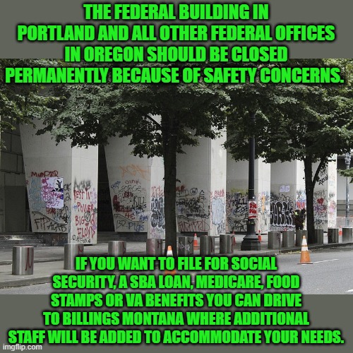 you win | THE FEDERAL BUILDING IN PORTLAND AND ALL OTHER FEDERAL OFFICES IN OREGON SHOULD BE CLOSED PERMANENTLY BECAUSE OF SAFETY CONCERNS. IF YOU WANT TO FILE FOR SOCIAL SECURITY, A SBA LOAN, MEDICARE, FOOD STAMPS OR VA BENEFITS YOU CAN DRIVE TO BILLINGS MONTANA WHERE ADDITIONAL STAFF WILL BE ADDED TO ACCOMMODATE YOUR NEEDS. | image tagged in democrats,socialism,anarchism,progressives,2020 elections | made w/ Imgflip meme maker