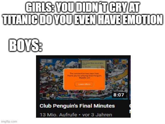 Blank White Template | GIRLS: YOU DIDN´T CRY AT TITANIC DO YOU EVEN HAVE EMOTION; BOYS: | image tagged in blank white template | made w/ Imgflip meme maker