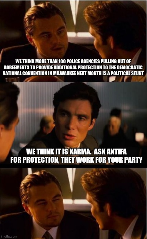 Karma works | WE THINK MORE THAN 100 POLICE AGENCIES PULLING OUT OF AGREEMENTS TO PROVIDE ADDITIONAL PROTECTION TO THE DEMOCRATIC NATIONAL CONVENTION IN MILWAUKEE NEXT MONTH IS A POLITICAL STUNT; WE THINK IT IS KARMA.  ASK ANTIFA FOR PROTECTION, THEY WORK FOR YOUR PARTY | image tagged in memes,inception,karma works,antifa will portect the dnc no worries,democrats and law do not mix,no serve and protect for you | made w/ Imgflip meme maker