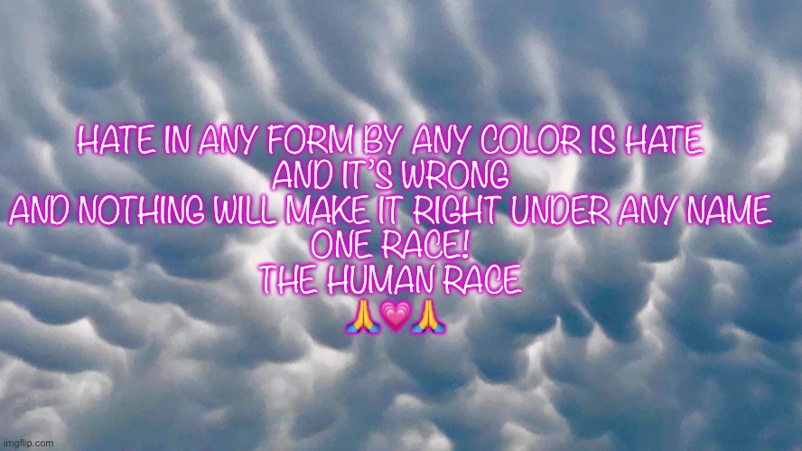 Hate in any form is wrong | HATE IN ANY FORM BY ANY COLOR IS HATE 
AND IT’S WRONG 
AND NOTHING WILL MAKE IT RIGHT UNDER ANY NAME 
ONE RACE! 
THE HUMAN RACE 
🙏💗🙏 | image tagged in memes,real life | made w/ Imgflip meme maker
