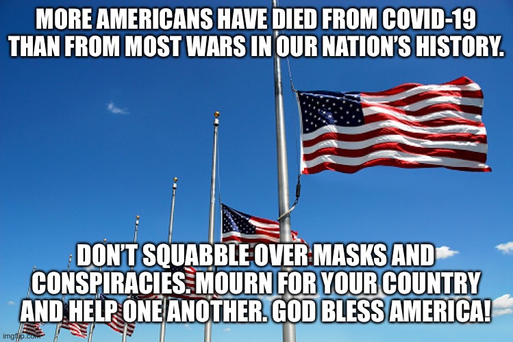 America First | MORE AMERICANS HAVE DIED FROM COVID-19 THAN FROM MOST WARS IN OUR NATION’S HISTORY. DON’T SQUABBLE OVER MASKS AND CONSPIRACIES. MOURN FOR YOUR COUNTRY AND HELP ONE ANOTHER. GOD BLESS AMERICA! | image tagged in flag half mast | made w/ Imgflip meme maker