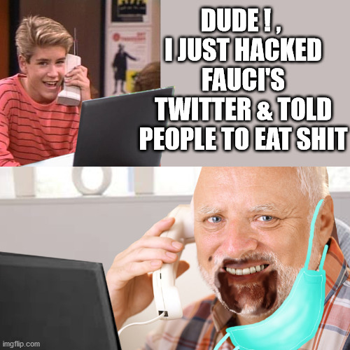 for your health, slave | DUDE ! , 
I JUST HACKED FAUCI'S TWITTER & TOLD PEOPLE TO EAT SHIT | image tagged in fauci,covidiots,face maks,plandemic,cdc,fake news | made w/ Imgflip meme maker