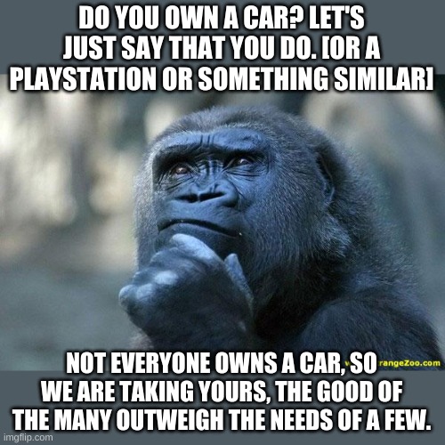 Marxism made simple-- you didn't build that. | DO YOU OWN A CAR? LET'S JUST SAY THAT YOU DO. [OR A PLAYSTATION OR SOMETHING SIMILAR]; NOT EVERYONE OWNS A CAR, SO WE ARE TAKING YOURS, THE GOOD OF THE MANY OUTWEIGH THE NEEDS OF A FEW. | image tagged in deep thoughts | made w/ Imgflip meme maker