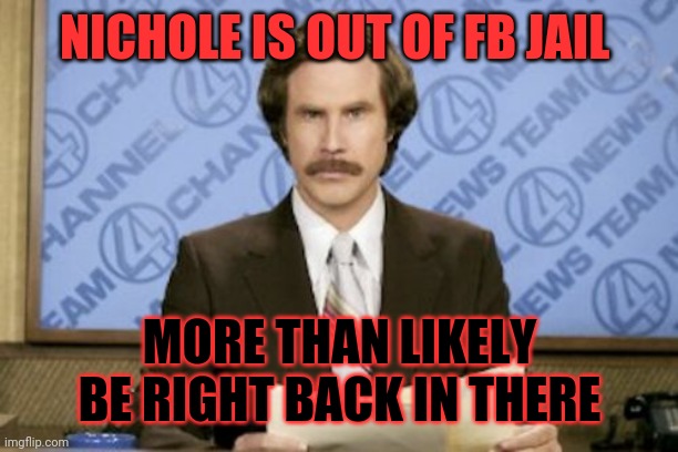 Ron Burgundy Meme | NICHOLE IS OUT OF FB JAIL; MORE THAN LIKELY BE RIGHT BACK IN THERE | image tagged in memes,ron burgundy | made w/ Imgflip meme maker