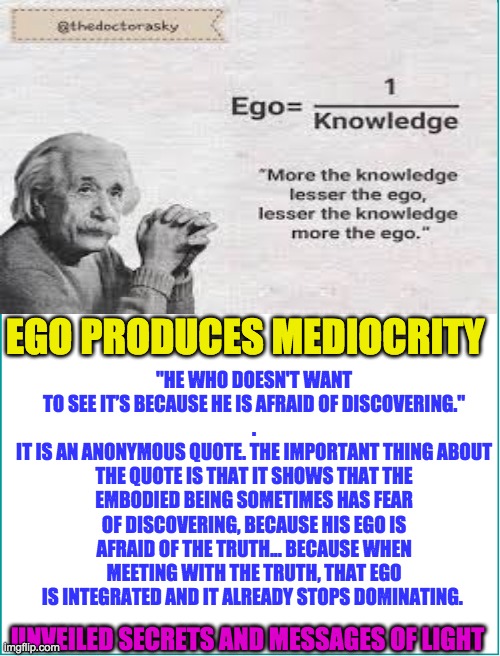 EGO | "HE WHO DOESN'T WANT TO SEE IT’S BECAUSE HE IS AFRAID OF DISCOVERING."
.
IT IS AN ANONYMOUS QUOTE. THE IMPORTANT THING ABOUT THE QUOTE IS THAT IT SHOWS THAT THE EMBODIED BEING SOMETIMES HAS FEAR OF DISCOVERING, BECAUSE HIS EGO IS AFRAID OF THE TRUTH... BECAUSE WHEN MEETING WITH THE TRUTH, THAT EGO IS INTEGRATED AND IT ALREADY STOPS DOMINATING. EGO PRODUCES MEDIOCRITY; UNVEILED SECRETS AND MESSAGES OF LIGHT | image tagged in ego | made w/ Imgflip meme maker