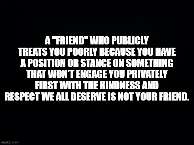 Black background | A "FRIEND" WHO PUBLICLY TREATS YOU POORLY BECAUSE YOU HAVE A POSITION OR STANCE ON SOMETHING THAT WON'T ENGAGE YOU PRIVATELY FIRST WITH THE KINDNESS AND RESPECT WE ALL DESERVE IS NOT YOUR FRIEND. | image tagged in black background | made w/ Imgflip meme maker