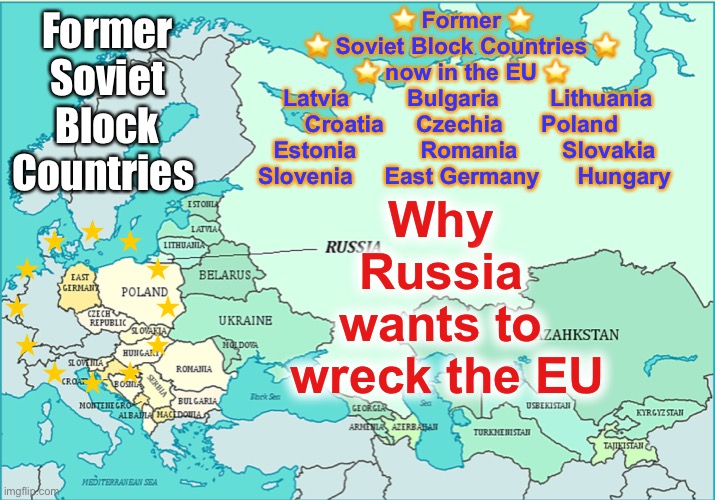 Soviet bloc | ⭐ Former ⭐
⭐ Soviet Block Countries ⭐
⭐ now in the EU ⭐
   Latvia         Bulgaria        Lithuania 
Croatia     Czechia	     Poland
  Estonia	         Romania	      Slovakia	
      Slovenia     East Germany      Hungary; ☭ Former Soviet Block Countries ☭; Why 
Russia 
wants to 
wreck the EU | image tagged in soviet bloc | made w/ Imgflip meme maker