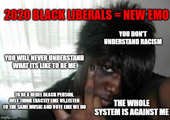 Emo takes a new form | 2020 BLACK LIBERALS = NEW EMO; YOU DON'T UNDERSTAND RACISM; YOU WILL NEVER UNDERSTAND WHAT ITS LIKE TO BE ME; TO BE A REBEL BLACK PERSON, JUST THINK EXACTLY LIKE US,LISTEN TO THE SAME MUSIC AND VOTE LIKE WE DO; THE WHOLE SYSTEM IS AGAINST ME | image tagged in black,liberals,leftists,racism | made w/ Imgflip meme maker