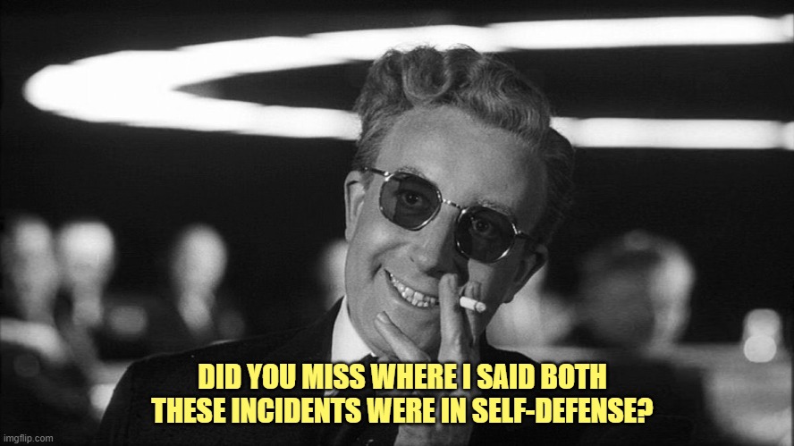 Doctor Strangelove says... | DID YOU MISS WHERE I SAID BOTH THESE INCIDENTS WERE IN SELF-DEFENSE? | image tagged in doctor strangelove says | made w/ Imgflip meme maker
