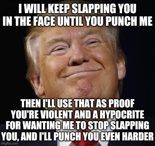 Operation Diligent Valor, or Operation Backpfeifengesicht | I WILL KEEP SLAPPING YOU IN THE FACE UNTIL YOU PUNCH ME; THEN I'LL USE THAT AS PROOF YOU'RE VIOLENT AND A HYPOCRITE FOR WANTING ME TO STOP SLAPPING YOU, AND I'LL PUNCH YOU EVEN HARDER | image tagged in trump smiling,hypocrisy,trump is an asshole | made w/ Imgflip meme maker
