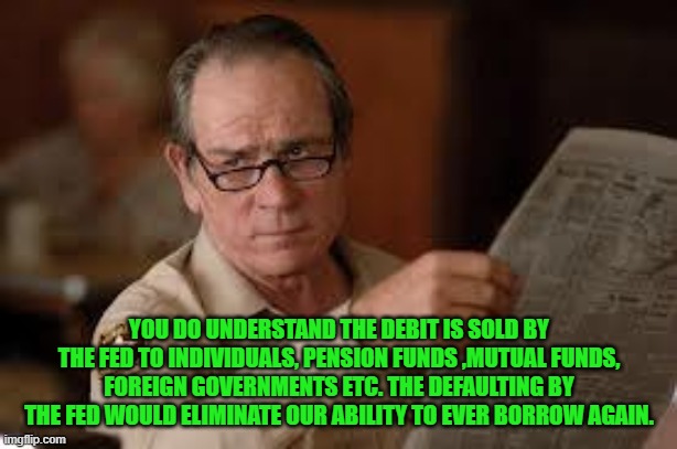 no country for old men tommy lee jones | YOU DO UNDERSTAND THE DEBIT IS SOLD BY THE FED TO INDIVIDUALS, PENSION FUNDS ,MUTUAL FUNDS, FOREIGN GOVERNMENTS ETC. THE DEFAULTING BY THE F | image tagged in no country for old men tommy lee jones | made w/ Imgflip meme maker