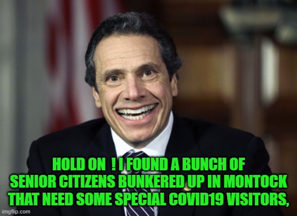 Andrew Cuomo | HOLD ON  ! I FOUND A BUNCH OF SENIOR CITIZENS BUNKERED UP IN MONTOCK THAT NEED SOME SPECIAL COVID19 VISITORS, | image tagged in andrew cuomo | made w/ Imgflip meme maker