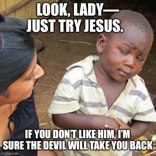 Third World Skeptical Kid | LOOK, LADY— JUST TRY JESUS. IF YOU DON’T LIKE HIM, I’M SURE THE DEVIL WILL TAKE YOU BACK | image tagged in memes,third world skeptical kid | made w/ Imgflip meme maker
