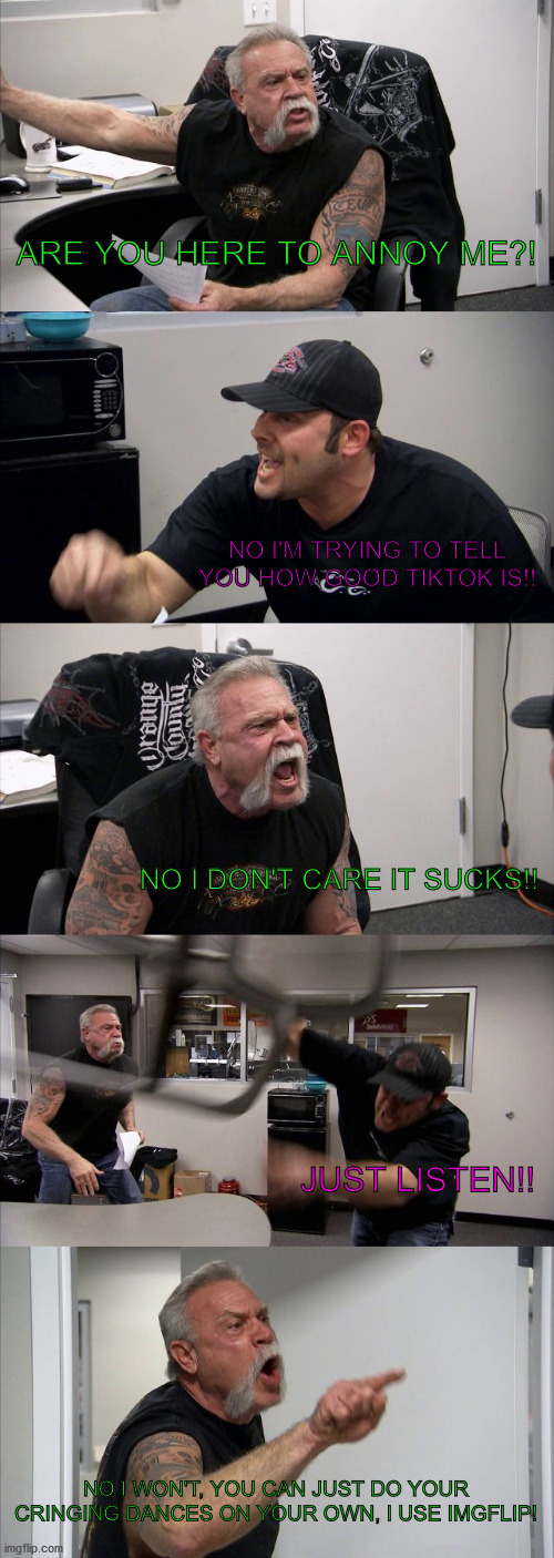 ',x¬D | ARE YOU HERE TO ANNOY ME?! NO I'M TRYING TO TELL
YOU HOW GOOD TIKTOK IS!! NO I DON'T CARE IT SUCKS!! JUST LISTEN!! NO I WON'T, YOU CAN JUST DO YOUR CRINGING DANCES ON YOUR OWN, I USE IMGFLIP! | image tagged in memes,american chopper argument | made w/ Imgflip meme maker