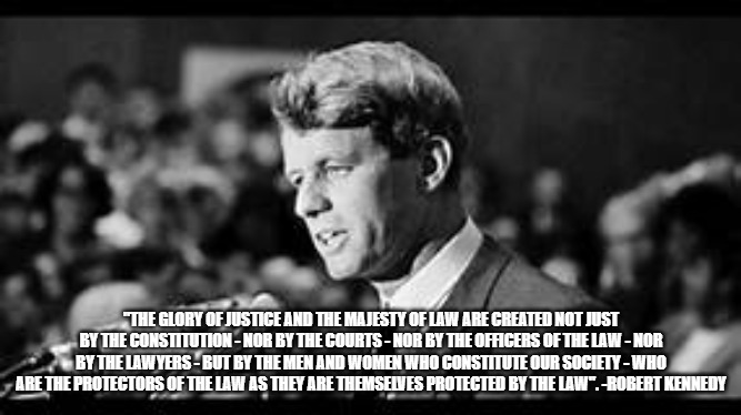 Robert Kennedy #Constitution | "THE GLORY OF JUSTICE AND THE MAJESTY OF LAW ARE CREATED NOT JUST BY THE CONSTITUTION - NOR BY THE COURTS - NOR BY THE OFFICERS OF THE LAW - NOR BY THE LAWYERS - BUT BY THE MEN AND WOMEN WHO CONSTITUTE OUR SOCIETY - WHO ARE THE PROTECTORS OF THE LAW AS THEY ARE THEMSELVES PROTECTED BY THE LAW". -ROBERT KENNEDY | image tagged in memes | made w/ Imgflip meme maker