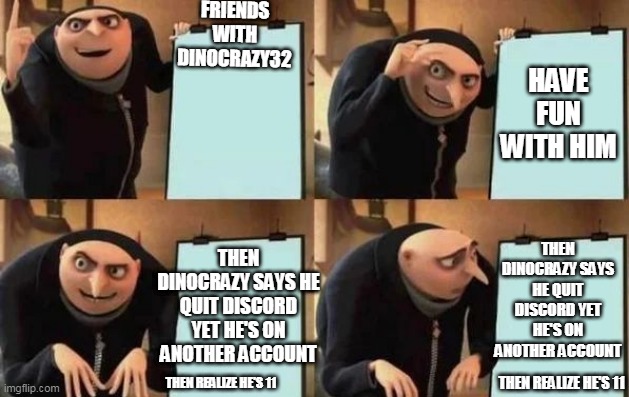 so true to be honest | BE FRIENDS WITH DINOCRAZY32; HAVE FUN WITH HIM; THEN DINOCRAZY SAYS HE QUIT DISCORD YET HE'S ON ANOTHER ACCOUNT; THEN DINOCRAZY SAYS HE QUIT DISCORD YET HE'S ON ANOTHER ACCOUNT; THEN REALIZE HE'S 11; THEN REALIZE HE'S 11 | image tagged in gru's plan,dinocrazy32 | made w/ Imgflip meme maker