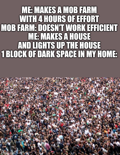 . | ME: MAKES A MOB FARM WITH 4 HOURS OF EFFORT
MOB FARM: DOESN'T WORK EFFICIENT
ME: MAKES A HOUSE AND LIGHTS UP THE HOUSE
1 BLOCK OF DARK SPACE IN MY HOME: | image tagged in crowd of people | made w/ Imgflip meme maker