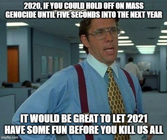 That Would Be Great Meme | 2020, IF YOU COULD HOLD OFF ON MASS GENOCIDE UNTIL FIVE SECONDS INTO THE NEXT YEAR; IT WOULD BE GREAT TO LET 2021 HAVE SOME FUN BEFORE YOU KILL US ALL | image tagged in memes,that would be great | made w/ Imgflip meme maker
