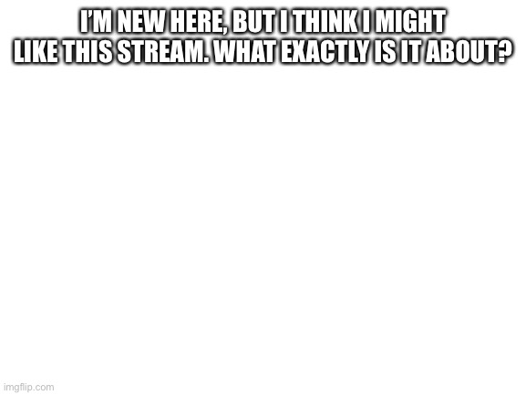 Blank White Template |  I’M NEW HERE, BUT I THINK I MIGHT LIKE THIS STREAM. WHAT EXACTLY IS IT ABOUT? | image tagged in blank white template | made w/ Imgflip meme maker