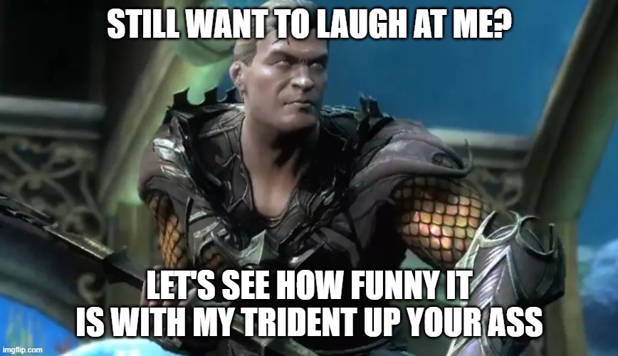 Injustice Aquaman | STILL WANT TO LAUGH AT ME? LET'S SEE HOW FUNNY IT IS WITH MY TRIDENT UP YOUR ASS | image tagged in injustice aquaman | made w/ Imgflip meme maker
