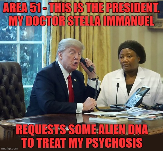 Trump’s Favorite New Doctor Believes in Alien DNA, Demon Sperm, and Hydroxychloroquine | AREA 51 - THIS IS THE PRESIDENT.
 MY DOCTOR STELLA IMMANUEL; REQUESTS SOME ALIEN DNA
TO TREAT MY PSYCHOSIS | image tagged in donald trump is an idiot,area 51,aliens,psychosis,crazy doctor,demons | made w/ Imgflip meme maker