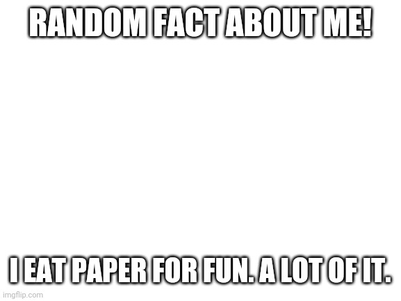 Blank White Template | RANDOM FACT ABOUT ME! I EAT PAPER FOR FUN. A LOT OF IT. | image tagged in blank white template | made w/ Imgflip meme maker