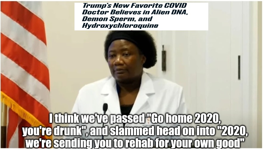 You're going to rehab 2020 | I think we've passed "Go home 2020, you're drunk", and slammed head on into "2020, we're sending you to rehab for your own good" | image tagged in donald trump,stella immanuel,covid-19,coronavirus,2020,demon sperm | made w/ Imgflip meme maker