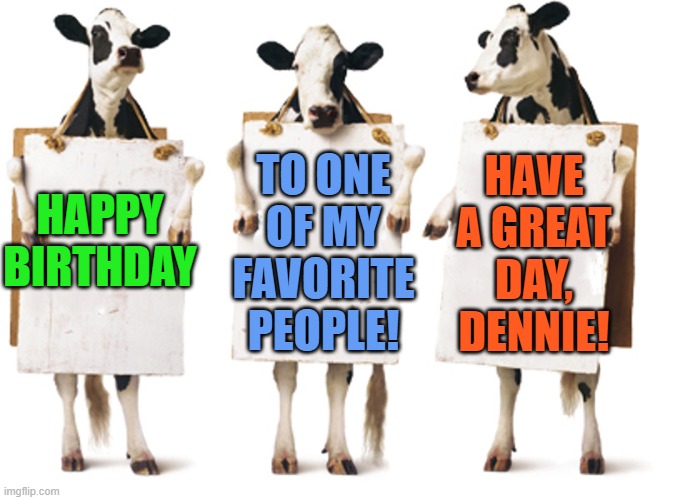 Chick-fil-A 3-cow billboard |  HAVE A GREAT DAY, DENNIE! TO ONE OF MY FAVORITE PEOPLE! HAPPY BIRTHDAY | image tagged in chick-fil-a 3-cow billboard | made w/ Imgflip meme maker