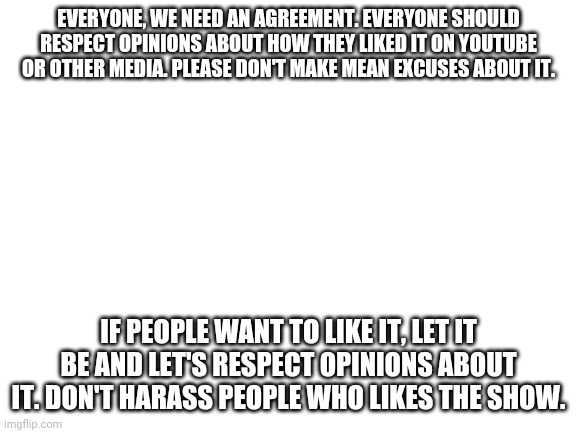 For EthanEnriquezDavis2020edition and other haters. | EVERYONE, WE NEED AN AGREEMENT. EVERYONE SHOULD RESPECT OPINIONS ABOUT HOW THEY LIKED IT ON YOUTUBE OR OTHER MEDIA. PLEASE DON'T MAKE MEAN EXCUSES ABOUT IT. IF PEOPLE WANT TO LIKE IT, LET IT BE AND LET'S RESPECT OPINIONS ABOUT IT. DON'T HARASS PEOPLE WHO LIKES THE SHOW. | image tagged in blank white template | made w/ Imgflip meme maker