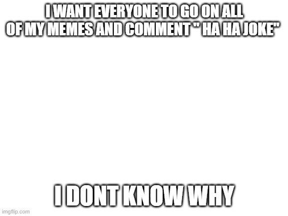 if you do it i'll follow you | I WANT EVERYONE TO GO ON ALL OF MY MEMES AND COMMENT " HA HA JOKE"; I DONT KNOW WHY | image tagged in blank white template | made w/ Imgflip meme maker