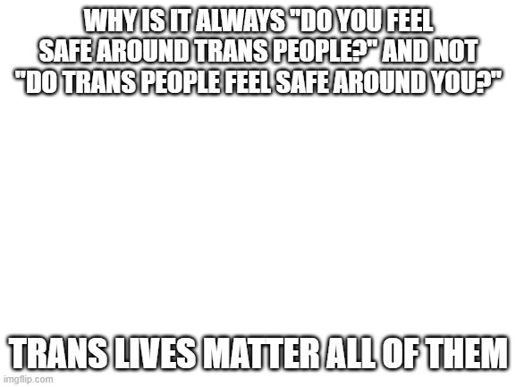 Blank White Template | WHY IS IT ALWAYS "DO YOU FEEL SAFE AROUND TRANS PEOPLE?" AND NOT "DO TRANS PEOPLE FEEL SAFE AROUND YOU?"; TRANS LIVES MATTER ALL OF THEM | image tagged in blank white template | made w/ Imgflip meme maker