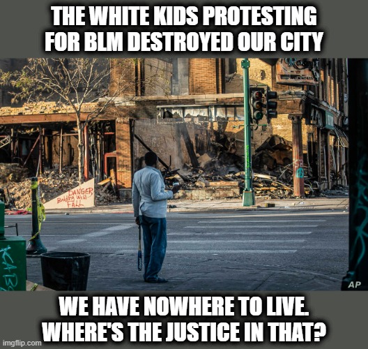 THE WHITE KIDS PROTESTING FOR BLM DESTROYED OUR CITY; WE HAVE NOWHERE TO LIVE. WHERE'S THE JUSTICE IN THAT? | image tagged in memes,blm,stupid liberals,stupid progressives,riots 2020 | made w/ Imgflip meme maker
