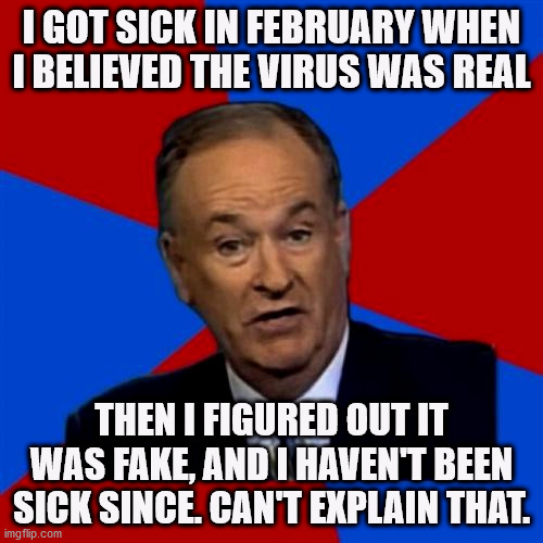 Can't Explain Covid-19 | I GOT SICK IN FEBRUARY WHEN I BELIEVED THE VIRUS WAS REAL; THEN I FIGURED OUT IT WAS FAKE, AND I HAVEN'T BEEN SICK SINCE. CAN'T EXPLAIN THAT. | image tagged in memes,bill oreilly,covid,covidhoax,covid scam,covid-19 | made w/ Imgflip meme maker