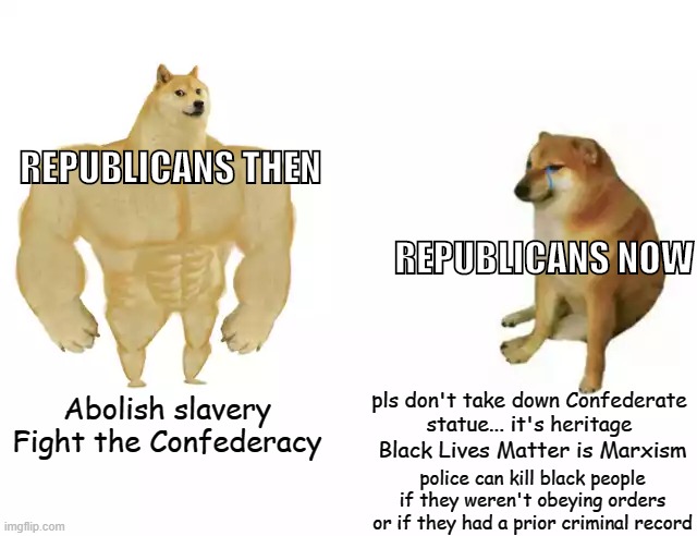 Republicans then vs. Republicans now | REPUBLICANS THEN; REPUBLICANS NOW; pls don't take down Confederate
statue... it's heritage; Abolish slavery
Fight the Confederacy; Black Lives Matter is Marxism; police can kill black people if they weren't obeying orders or if they had a prior criminal record | image tagged in buff doge vs cheems,slavery,black lives matter,confederate statues,racism,republicans | made w/ Imgflip meme maker