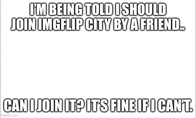 Just asking incase any of you get pissed at me for joining without permission. | I’M BEING TOLD I SHOULD JOIN IMGFLIP CITY BY A FRIEND.. CAN I JOIN IT? IT’S FINE IF I CAN’T. | image tagged in white background | made w/ Imgflip meme maker