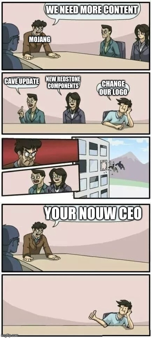Boardroom Meeting Suggestion 2 | WE NEED MORE CONTENT; MOJANG; CAVE UPDATE; NEW REDSTONE COMPONENTS; CHANGE OUR LOGO; YOUR NOUW CEO | image tagged in boardroom meeting suggestion 2 | made w/ Imgflip meme maker