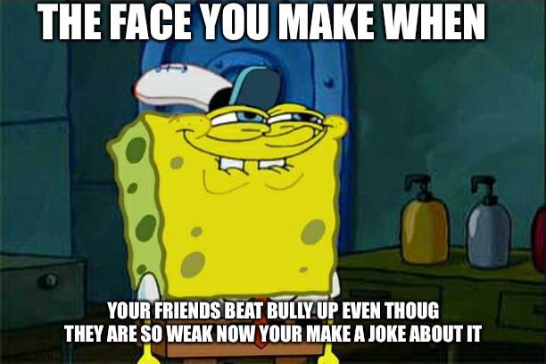 Don't You Squidward Meme | THE FACE YOU MAKE WHEN; YOUR FRIENDS BEAT BULLY UP EVEN THOUG THEY ARE SO WEAK NOW YOUR MAKE A JOKE ABOUT IT | image tagged in memes,don't you squidward | made w/ Imgflip meme maker